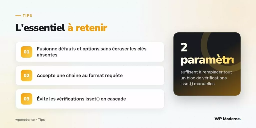 L'essentiel à retenir : Fusionne défauts et options sans écraser les clés absentes ; Accepte une chaîne au format requête ; Évite les vérifications isset() en cascade