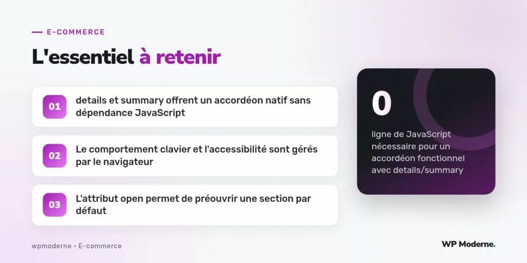 L'essentiel à retenir : details et summary offrent un accordéon natif sans dépendance JavaScript ; Le comportement clavier et l'accessibilité sont gérés par le navigateur ; L'attribut open permet de préouvrir une section par défaut