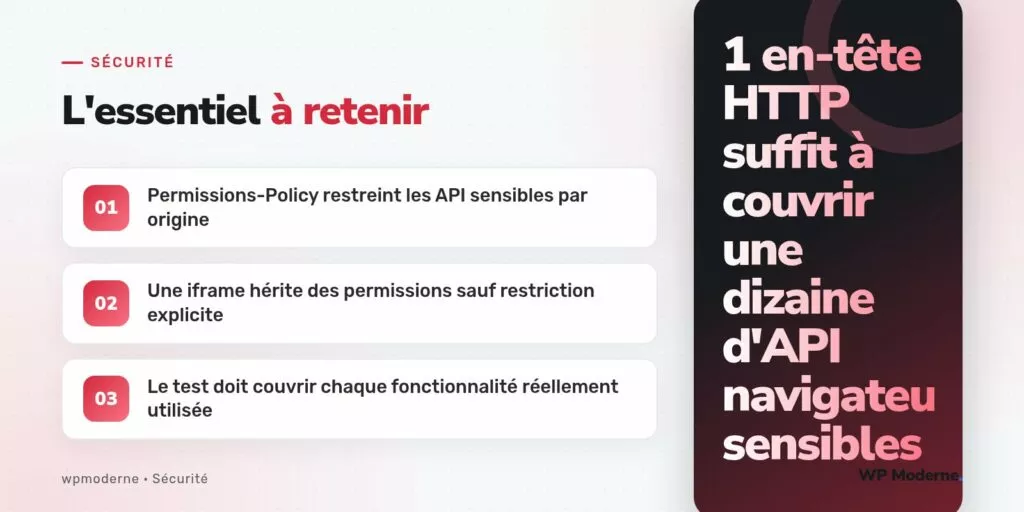 L'essentiel à retenir : Permissions-Policy restreint les API sensibles par origine ; Une iframe hérite des permissions sauf restriction explicite ; Le test doit couvrir chaque fonctionnalité réellement utilisée