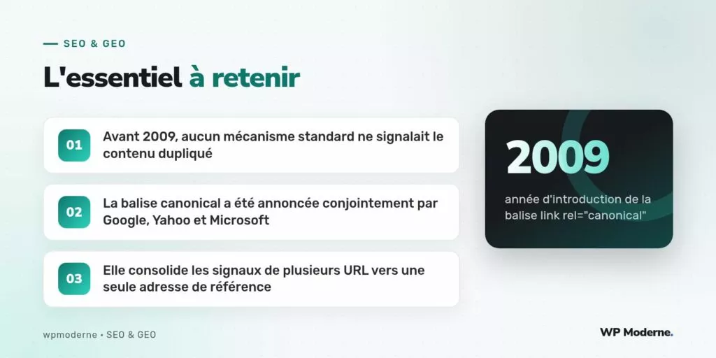 L'essentiel à retenir : Avant 2009, aucun mécanisme standard ne signalait le contenu dupliqué ; La balise canonical a été annoncée conjointement par Google, Yahoo et Microsoft ; Elle consolide les signaux de plusieurs URL vers une seule adresse de référence