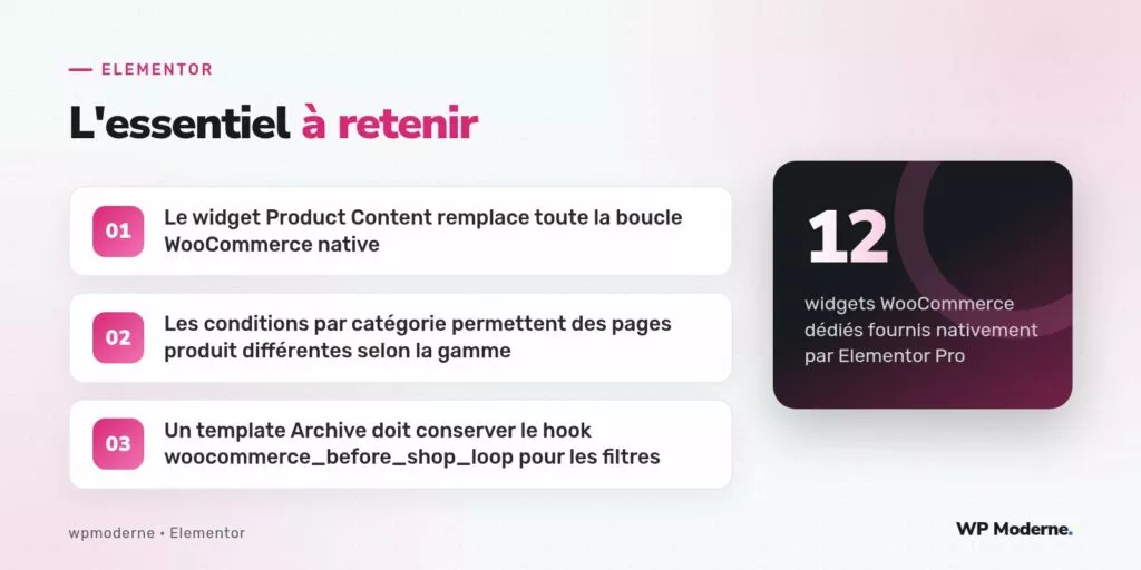 L'essentiel à retenir : Le widget Product Content remplace toute la boucle WooCommerce native ; Les conditions par catégorie permettent des pages produit différentes selon la gamme ; Un template Archive doit conserver le hook woocommerce_before_shop_loop pour les filtres