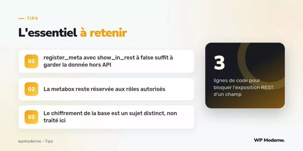 L'essentiel à retenir : register_meta avec show_in_rest à false suffit à garder la donnée hors API ; La metabox reste réservée aux rôles autorisés ; Le chiffrement de la base est un sujet distinct, non traité ici