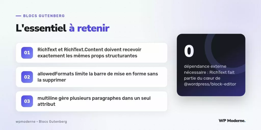 L'essentiel à retenir : RichText et RichText.Content doivent recevoir exactement les mêmes props structurantes ; allowedFormats limite la barre de mise en forme sans la supprimer ; multiline gère plusieurs paragraphes dans un seul attribut