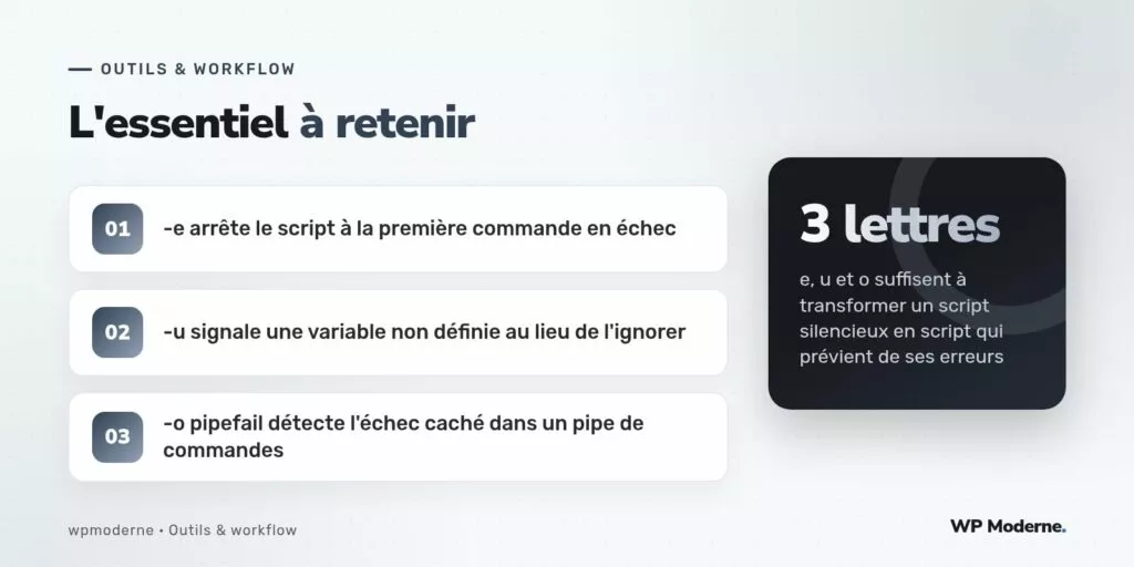 L'essentiel à retenir : -e arrête le script à la première commande en échec ; -u signale une variable non définie au lieu de l'ignorer ; -o pipefail détecte l'échec caché dans un pipe de commandes