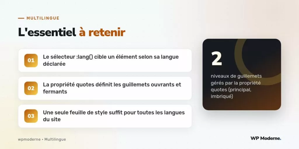 L'essentiel à retenir : Le sélecteur :lang() cible un élément selon sa langue déclarée ; La propriété quotes définit les guillemets ouvrants et fermants ; Une seule feuille de style suffit pour toutes les langues du site