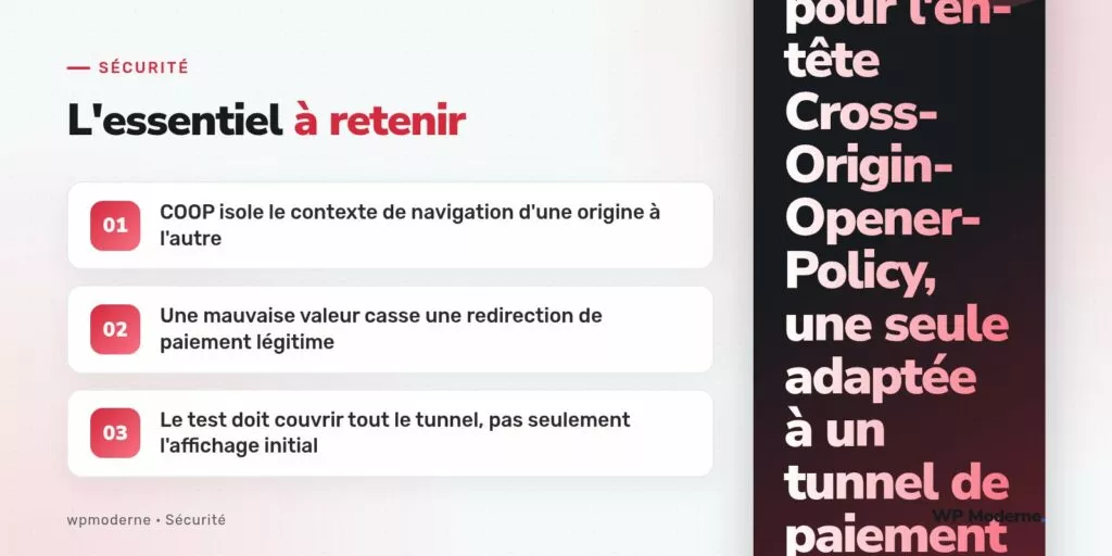 L'essentiel à retenir : COOP isole le contexte de navigation d'une origine à l'autre ; Une mauvaise valeur casse une redirection de paiement légitime ; Le test doit couvrir tout le tunnel, pas seulement l'affichage initial