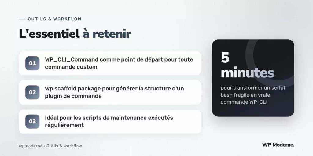L'essentiel à retenir : WP_CLI_Command comme point de départ pour toute commande custom ; wp scaffold package pour générer la structure d'un plugin de commande ; Idéal pour les scripts de maintenance exécutés régulièrement