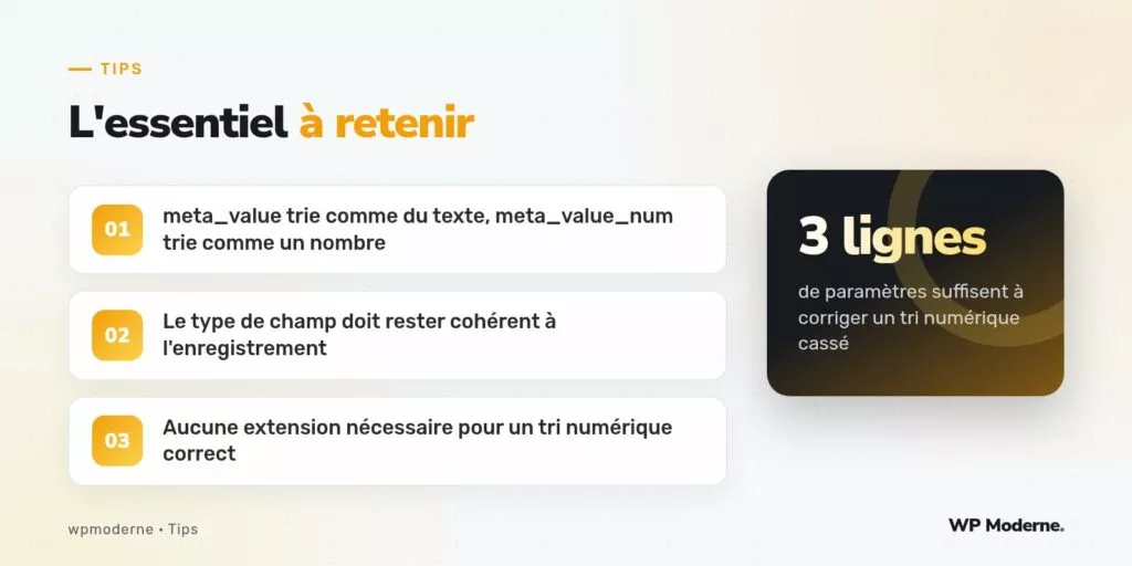L'essentiel à retenir : meta_value trie comme du texte, meta_value_num trie comme un nombre ; Le type de champ doit rester cohérent à l'enregistrement ; Aucune extension nécessaire pour un tri numérique correct