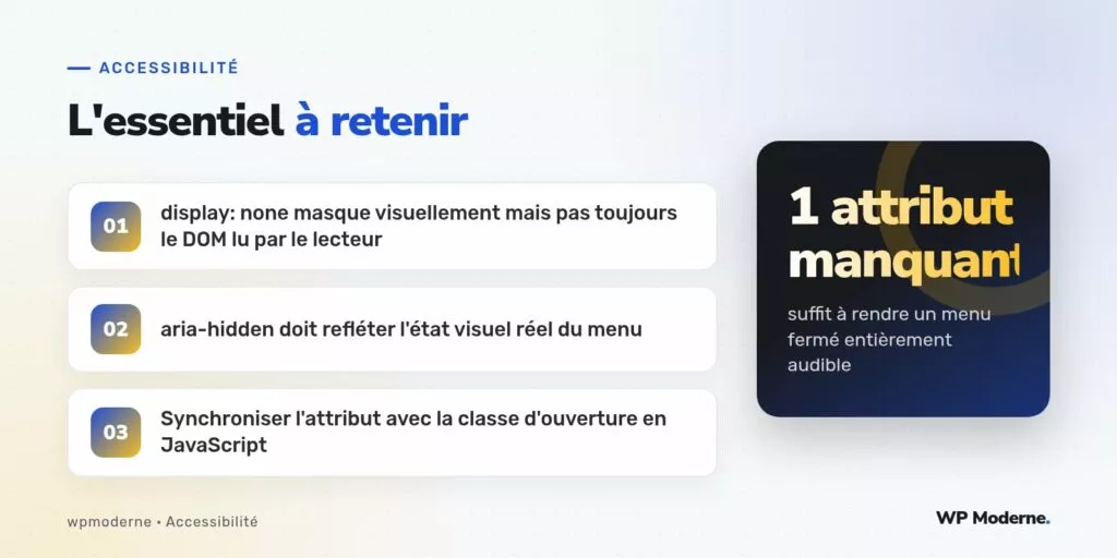 L'essentiel à retenir : display: none masque visuellement mais pas toujours le DOM lu par le lecteur ; aria-hidden doit refléter l'état visuel réel du menu ; Synchroniser l'attribut avec la classe d'ouverture en JavaScript