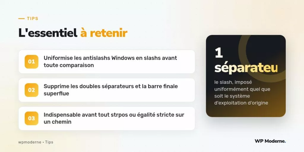 L'essentiel à retenir : Uniformise les antislashs Windows en slashs avant toute comparaison ; Supprime les doubles séparateurs et la barre finale superflue ; Indispensable avant tout strpos ou égalité stricte sur un chemin