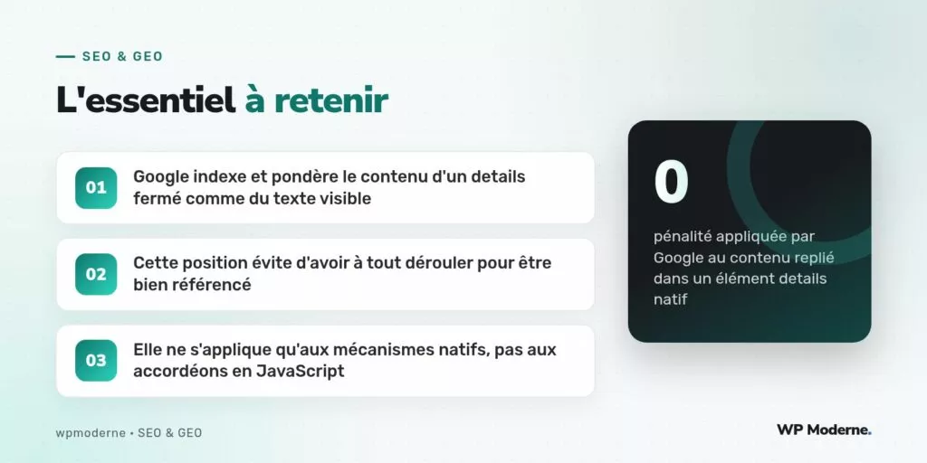 L'essentiel à retenir : Google indexe et pondère le contenu d'un details fermé comme du texte visible ; Cette position évite d'avoir à tout dérouler pour être bien référencé ; Elle ne s'applique qu'aux mécanismes natifs, pas aux accordéons en JavaScript