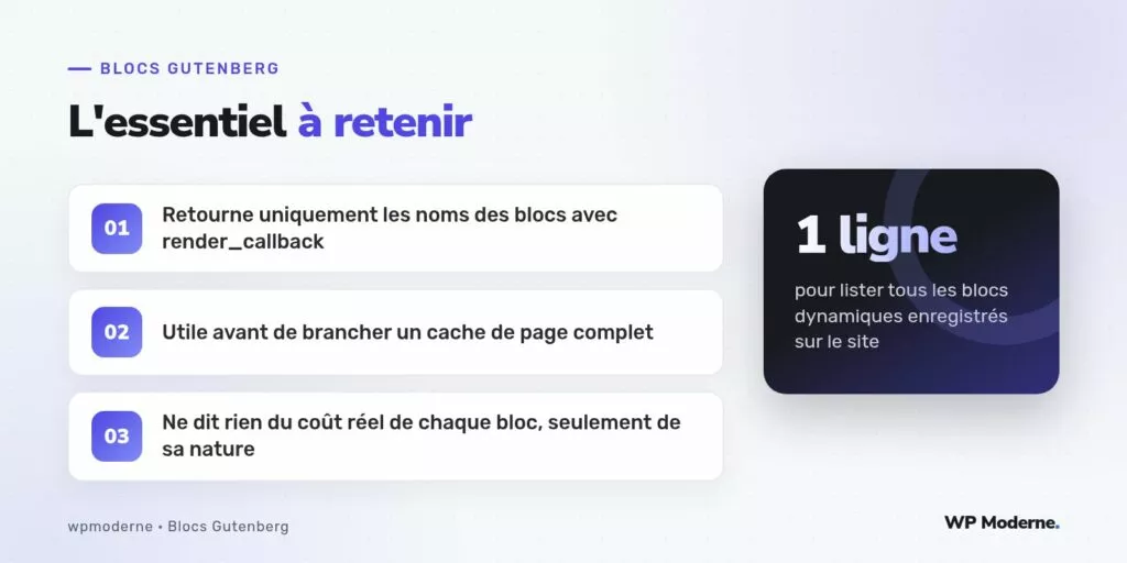 L'essentiel à retenir : Retourne uniquement les noms des blocs avec render_callback ; Utile avant de brancher un cache de page complet ; Ne dit rien du coût réel de chaque bloc, seulement de sa nature