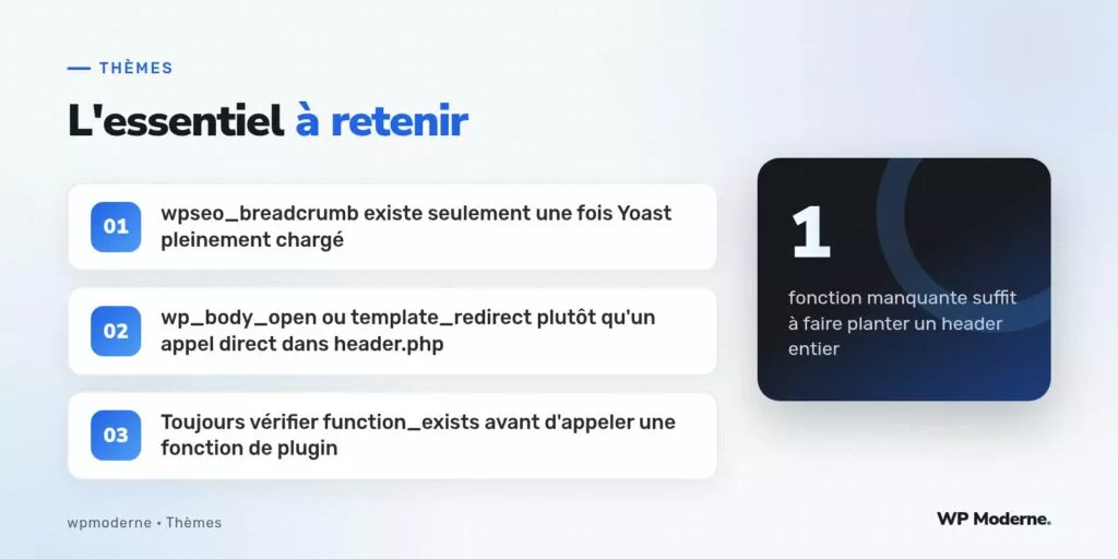 L'essentiel à retenir : wpseo_breadcrumb existe seulement une fois Yoast pleinement chargé ; wp_body_open ou template_redirect plutôt qu'un appel direct dans header.php ; Toujours vérifier function_exists avant d'appeler une fonction de plugin