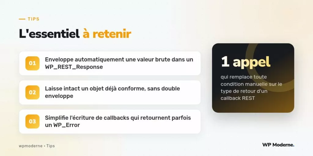 L'essentiel à retenir : Enveloppe automatiquement une valeur brute dans un WP_REST_Response ; Laisse intact un objet déjà conforme, sans double enveloppe ; Simplifie l'écriture de callbacks qui retournent parfois un WP_Error