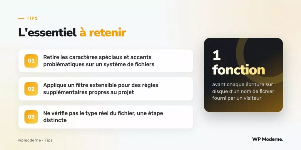 L'essentiel à retenir : Retire les caractères spéciaux et accents problématiques sur un système de fichiers ; Applique un filtre extensible pour des règles supplémentaires propres au projet ; Ne vérifie pas le type réel du fichier, une étape distincte
