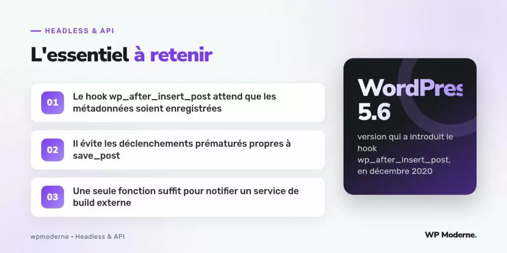 L'essentiel à retenir : Le hook wp_after_insert_post attend que les métadonnées soient enregistrées ; Il évite les déclenchements prématurés propres à save_post ; Une seule fonction suffit pour notifier un service de build externe