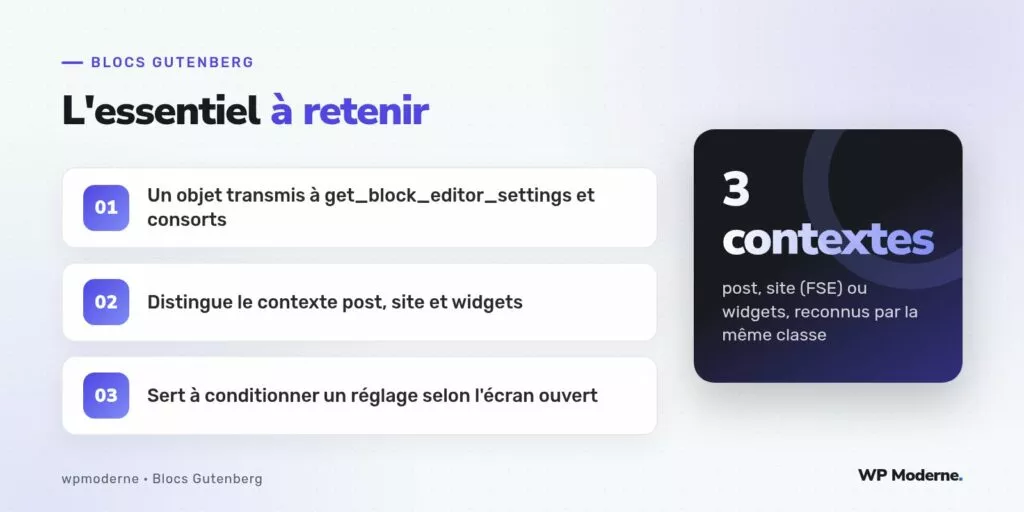 L'essentiel à retenir : Un objet transmis à get_block_editor_settings et consorts ; Distingue le contexte post, site et widgets ; Sert à conditionner un réglage selon l'écran ouvert