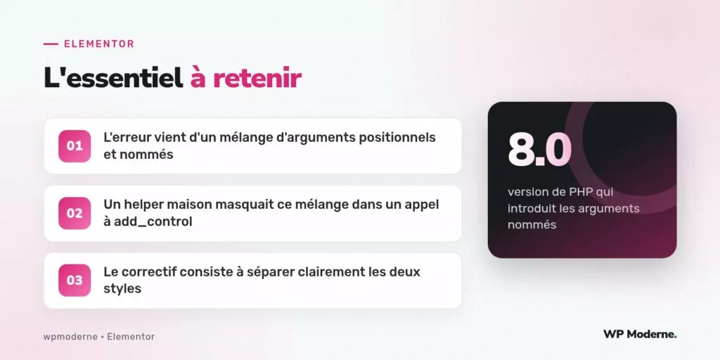 L'essentiel à retenir : L'erreur vient d'un mélange d'arguments positionnels et nommés ; Un helper maison masquait ce mélange dans un appel à add_control ; Le correctif consiste à séparer clairement les deux styles