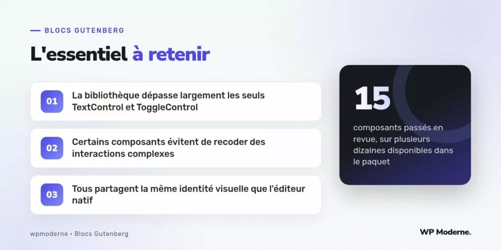 L'essentiel à retenir : La bibliothèque dépasse largement les seuls TextControl et ToggleControl ; Certains composants évitent de recoder des interactions complexes ; Tous partagent la même identité visuelle que l'éditeur natif