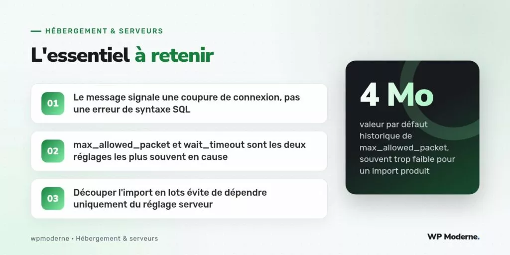 L'essentiel à retenir : Le message signale une coupure de connexion, pas une erreur de syntaxe SQL ; max_allowed_packet et wait_timeout sont les deux réglages les plus souvent en cause ; Découper l'import en lots évite de dépendre uniquement du réglage serveur