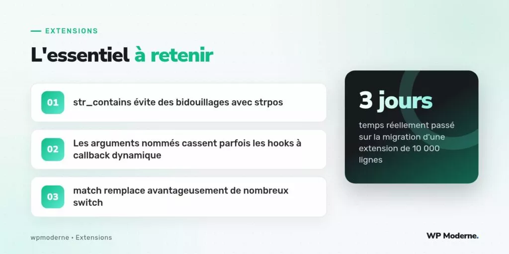 L'essentiel à retenir : str_contains évite des bidouillages avec strpos ; Les arguments nommés cassent parfois les hooks à callback dynamique ; match remplace avantageusement de nombreux switch