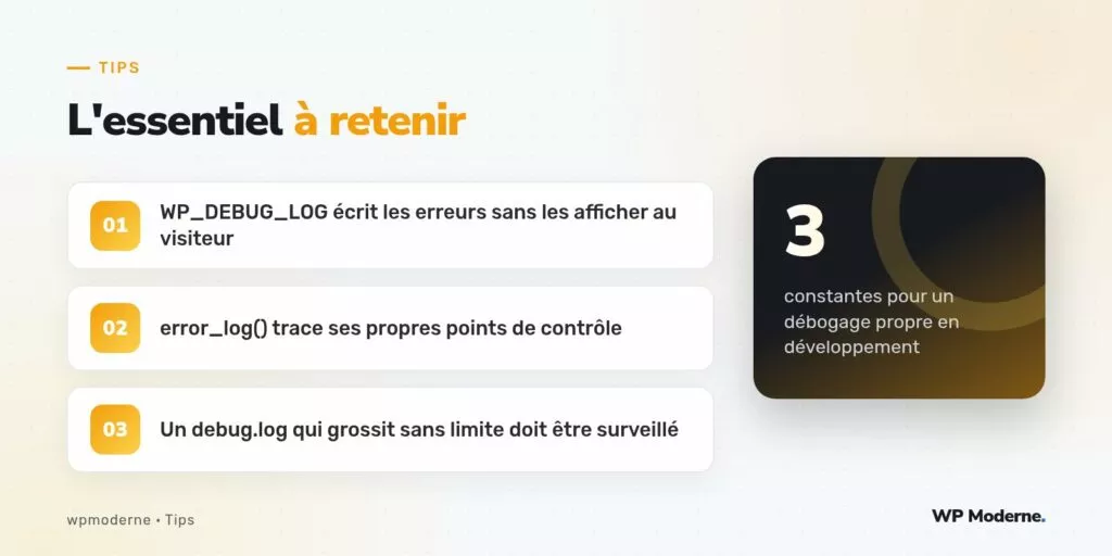 L'essentiel à retenir : WP_DEBUG_LOG écrit les erreurs sans les afficher au visiteur ; error_log() trace ses propres points de contrôle ; Un debug.log qui grossit sans limite doit être surveillé