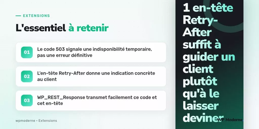L'essentiel à retenir : Le code 503 signale une indisponibilité temporaire, pas une erreur définitive ; L'en-tête Retry-After donne une indication concrète au client ; WP_REST_Response transmet facilement ce code et cet en-tête