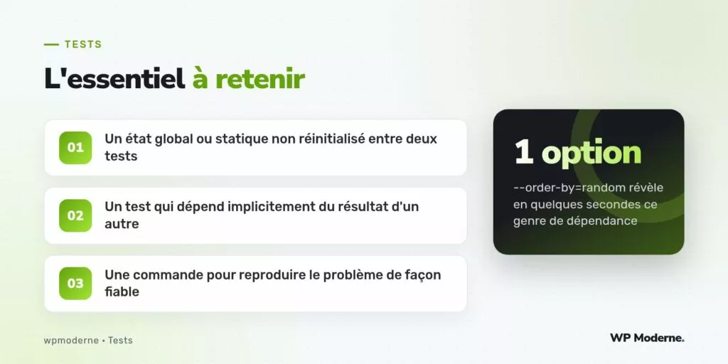 L'essentiel à retenir : Un état global ou statique non réinitialisé entre deux tests ; Un test qui dépend implicitement du résultat d'un autre ; Une commande pour reproduire le problème de façon fiable