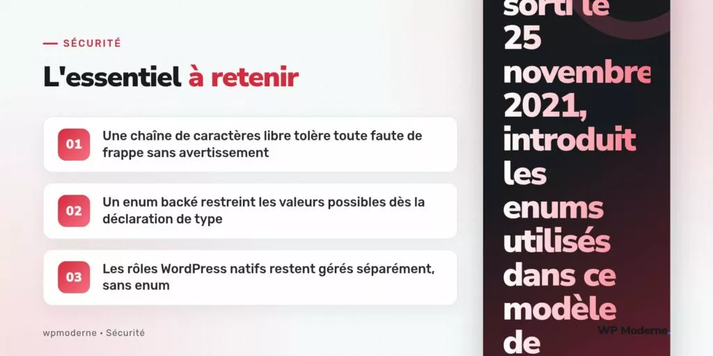 L'essentiel à retenir : Une chaîne de caractères libre tolère toute faute de frappe sans avertissement ; Un enum backé restreint les valeurs possibles dès la déclaration de type ; Les rôles WordPress natifs restent gérés séparément, sans enum