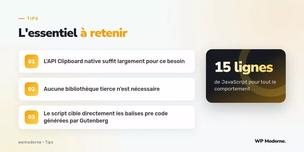 L'essentiel à retenir : L'API Clipboard native suffit largement pour ce besoin ; Aucune bibliothèque tierce n'est nécessaire ; Le script cible directement les balises pre code générées par Gutenberg