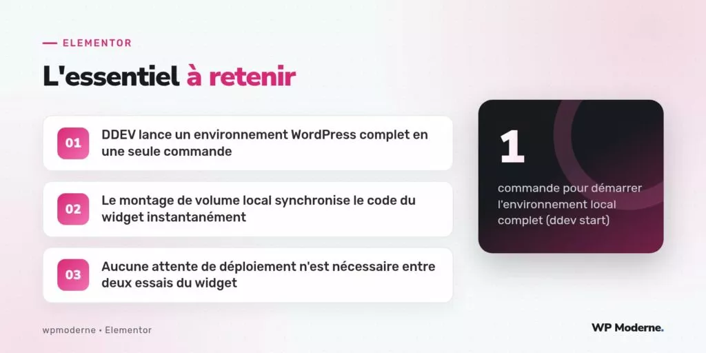 L'essentiel à retenir : DDEV lance un environnement WordPress complet en une seule commande ; Le montage de volume local synchronise le code du widget instantanément ; Aucune attente de déploiement n'est nécessaire entre deux essais du widget