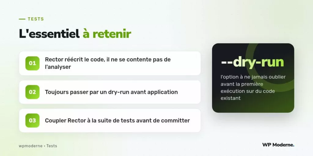 L'essentiel à retenir : Rector réécrit le code, il ne se contente pas de l'analyser ; Toujours passer par un dry-run avant application ; Coupler Rector à la suite de tests avant de committer