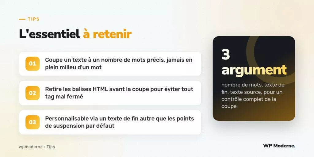 L'essentiel à retenir : Coupe un texte à un nombre de mots précis, jamais en plein milieu d'un mot ; Retire les balises HTML avant la coupe pour éviter tout tag mal fermé ; Personnalisable via un texte de fin autre que les points de suspension par défaut