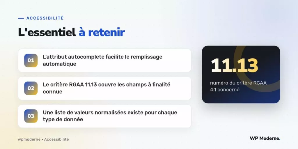 L'essentiel à retenir : L'attribut autocomplete facilite le remplissage automatique ; Le critère RGAA 11.13 couvre les champs à finalité connue ; Une liste de valeurs normalisées existe pour chaque type de donnée