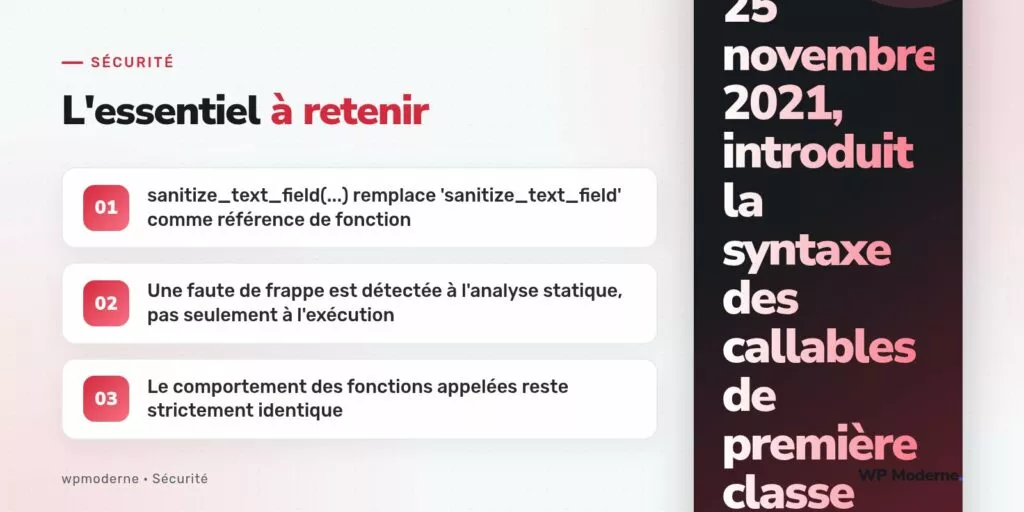 L'essentiel à retenir : sanitize_text_field(...) remplace 'sanitize_text_field' comme référence de fonction ; Une faute de frappe est détectée à l'analyse statique, pas seulement à l'exécution ; Le comportement des fonctions appelées reste strictement identique