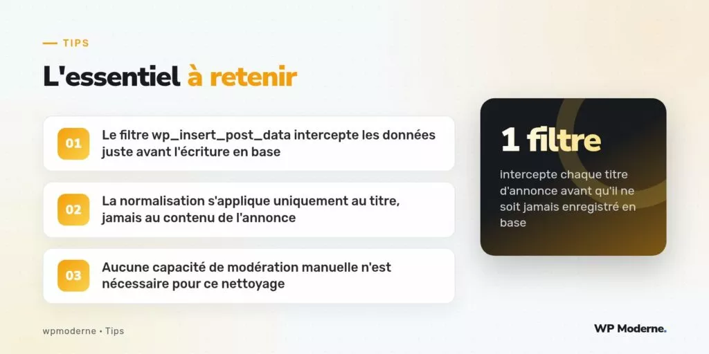 L'essentiel à retenir : Le filtre wp_insert_post_data intercepte les données juste avant l'écriture en base ; La normalisation s'applique uniquement au titre, jamais au contenu de l'annonce ; Aucune capacité de modération manuelle n'est nécessaire pour ce nettoyage