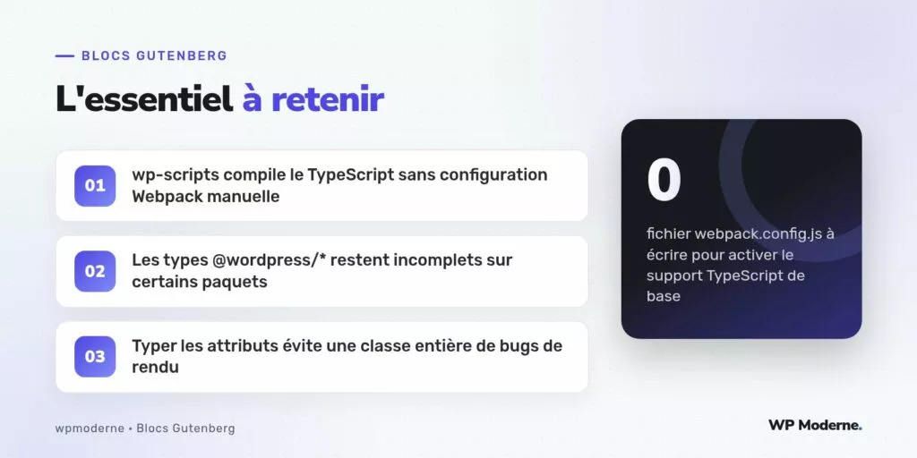 L'essentiel à retenir : wp-scripts compile le TypeScript sans configuration Webpack manuelle ; Les types @wordpress/* restent incomplets sur certains paquets ; Typer les attributs évite une classe entière de bugs de rendu