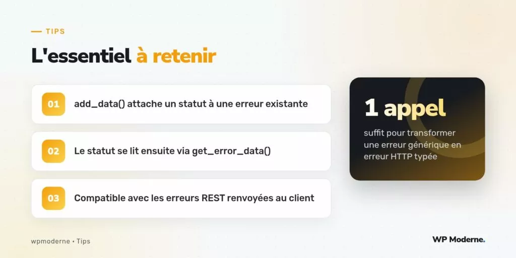 L'essentiel à retenir : add_data() attache un statut à une erreur existante ; Le statut se lit ensuite via get_error_data() ; Compatible avec les erreurs REST renvoyées au client