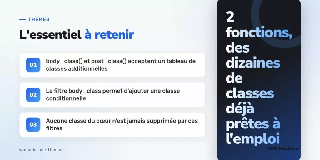 L'essentiel à retenir : body_class() et post_class() acceptent un tableau de classes additionnelles ; Le filtre body_class permet d'ajouter une classe conditionnelle ; Aucune classe du cœur n'est jamais supprimée par ces filtres