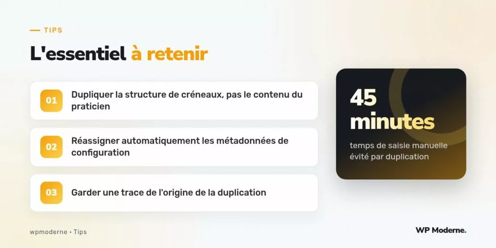 L'essentiel à retenir : Dupliquer la structure de créneaux, pas le contenu du praticien ; Réassigner automatiquement les métadonnées de configuration ; Garder une trace de l'origine de la duplication