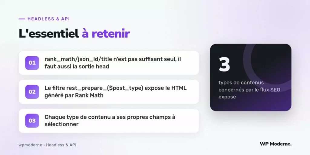 L'essentiel à retenir : rank_math/json_ld/title n'est pas suffisant seul, il faut aussi la sortie head ; Le filtre rest_prepare_{$post_type} expose le HTML généré par Rank Math ; Chaque type de contenu a ses propres champs à sélectionner