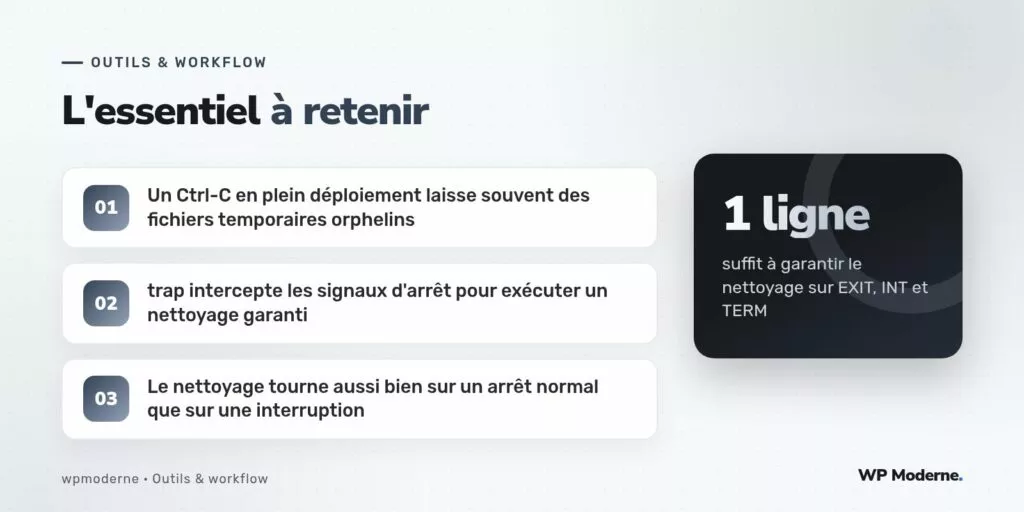 L'essentiel à retenir : Un Ctrl-C en plein déploiement laisse souvent des fichiers temporaires orphelins ; trap intercepte les signaux d'arrêt pour exécuter un nettoyage garanti ; Le nettoyage tourne aussi bien sur un arrêt normal que sur une interruption