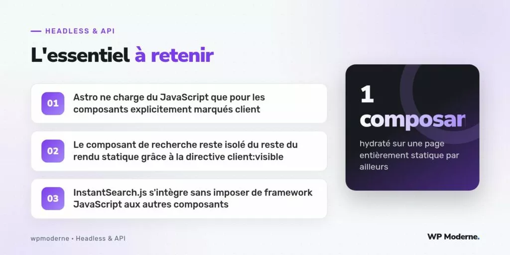 L'essentiel à retenir : Astro ne charge du JavaScript que pour les composants explicitement marqués client ; Le composant de recherche reste isolé du reste du rendu statique grâce à la directive client:visible ; InstantSearch.js s'intègre sans imposer de framework JavaScript aux autres composants