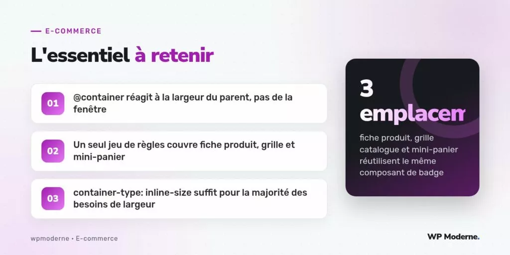 L'essentiel à retenir : @container réagit à la largeur du parent, pas de la fenêtre ; Un seul jeu de règles couvre fiche produit, grille et mini-panier ; container-type: inline-size suffit pour la majorité des besoins de largeur