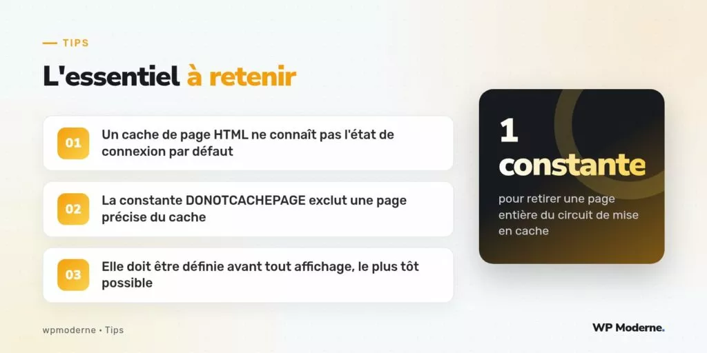 L'essentiel à retenir : Un cache de page HTML ne connaît pas l'état de connexion par défaut ; La constante DONOTCACHEPAGE exclut une page précise du cache ; Elle doit être définie avant tout affichage, le plus tôt possible