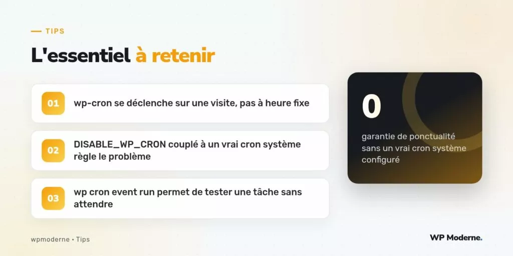 L'essentiel à retenir : wp-cron se déclenche sur une visite, pas à heure fixe ; DISABLE_WP_CRON couplé à un vrai cron système règle le problème ; wp cron event run permet de tester une tâche sans attendre