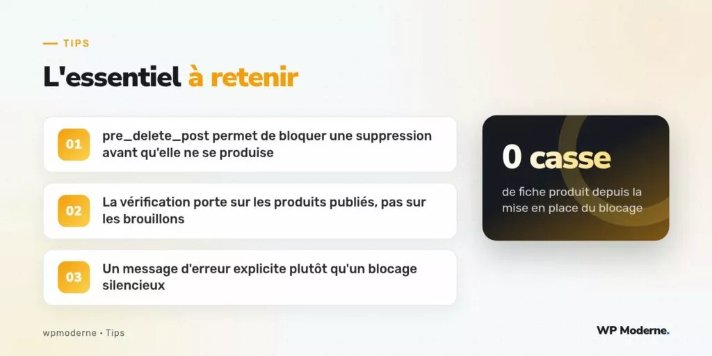 L'essentiel à retenir : pre_delete_post permet de bloquer une suppression avant qu'elle ne se produise ; La vérification porte sur les produits publiés, pas sur les brouillons ; Un message d'erreur explicite plutôt qu'un blocage silencieux