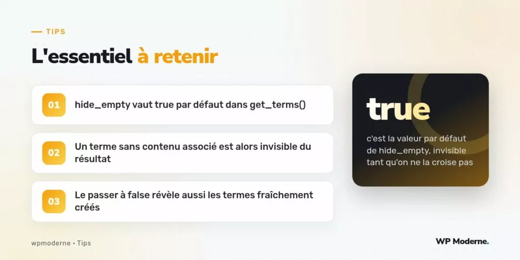 L'essentiel à retenir : hide_empty vaut true par défaut dans get_terms() ; Un terme sans contenu associé est alors invisible du résultat ; Le passer à false révèle aussi les termes fraîchement créés