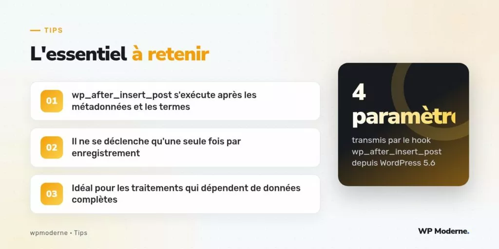 L'essentiel à retenir : wp_after_insert_post s'exécute après les métadonnées et les termes ; Il ne se déclenche qu'une seule fois par enregistrement ; Idéal pour les traitements qui dépendent de données complètes
