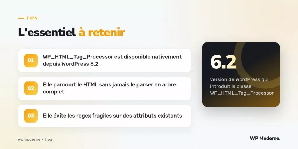 L'essentiel à retenir : WP_HTML_Tag_Processor est disponible nativement depuis WordPress 6.2 ; Elle parcourt le HTML sans jamais le parser en arbre complet ; Elle évite les regex fragiles sur des attributs existants